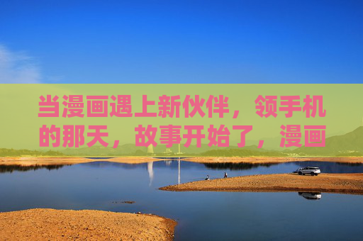 当漫画遇上新伙伴,领手机的那天,故事开始了,漫画遇上新伙伴,领手机的故事启程 当漫画遇上新伙伴,领手机的那天,故事开始了,漫画遇上新伙伴,领手机的故事启程