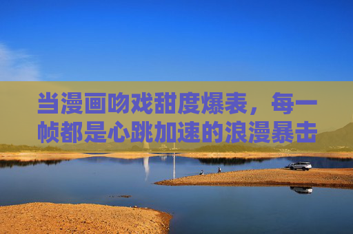 当漫画吻戏甜度爆表,每一帧都是心跳加速的浪漫暴击,漫画吻戏甜度爆表,帧帧心动暴击 当漫画吻戏甜度爆表,每一帧都是心跳加速的浪漫暴击,漫画吻戏甜度爆表,帧帧心动暴击