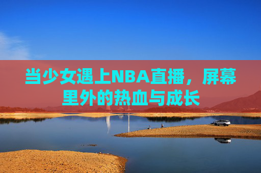 当少女遇上NBA直播,屏幕里外的热血与成长 当少女遇上NBA直播,屏幕里外的热血与成长