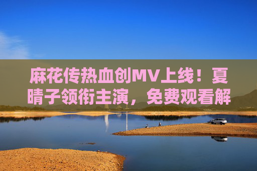 麻花传热血创MV上线！夏晴子领衔主演，免费观看解锁夏日限定感动，夏晴子领衔！麻花传热血MV上线，免费观看解锁夏日限定感动