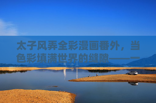 太子风弄全彩漫画番外，当色彩填满世界的缝隙——一场关于角色与世界的深度补全，色彩填隙，太子风弄番外中角色与世界的深度补全