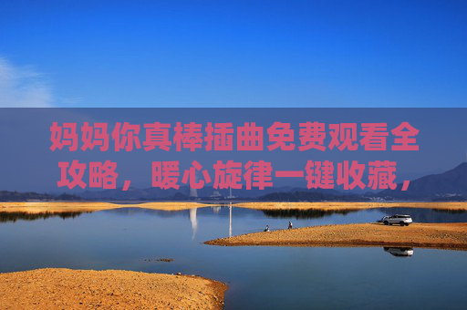 妈妈你真棒插曲免费观看全攻略,暖心旋律一键收藏,妈妈你真棒插曲免费观看全攻略,暖心旋律一键收藏 妈妈你真棒插曲免费观看全攻略,暖心旋律一键收藏,妈妈你真棒插曲免费观看全攻略,暖心旋律一键收藏
