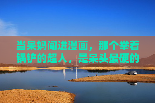 当呆妈闯进漫画,那个举着锅铲的超人,是呆头最硬的后盾,锅铲超人,呆妈闯漫画成呆头最硬后盾 当呆妈闯进漫画,那个举着锅铲的超人,是呆头最硬的后盾,锅铲超人,呆妈闯漫画成呆头最硬后盾