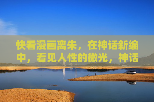 快看漫画离朱,在神话新编中,看见人性的微光,神话新编离朱,照见人性的微光 快看漫画离朱,在神话新编中,看见人性的微光,神话新编离朱,照见人性的微光