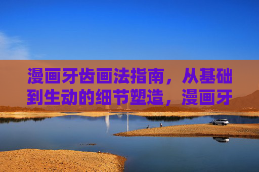漫画牙齿画法指南,从基础到生动的细节塑造,漫画牙齿画法,从基础到生动细节塑造 漫画牙齿画法指南,从基础到生动的细节塑造,漫画牙齿画法,从基础到生动细节塑造