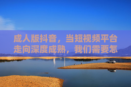 成人版抖音,当短视频平台走向深度成熟,我们需要怎样的内容生态?成人版抖音,深度成熟时代,我们需要怎样的内容生态? 成人版抖音,当短视频平台走向深度成熟,我们需要怎样的内容生态?成人版抖音,深度成熟时代,我们需要怎样的内容生态?