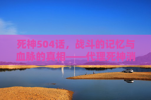 死神504话,战斗的记忆与血脉的真相——代理死神消失篇的关键转折 死神504话,战斗的记忆与血脉的真相——代理死神消失篇的关键转折