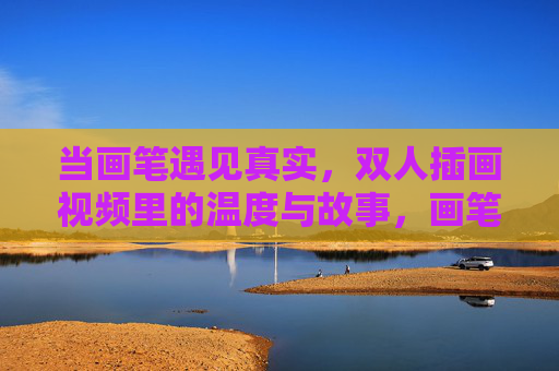 当画笔遇见真实,双人插画视频里的温度与故事,画笔遇见真实,双人插画视频的温度故事 当画笔遇见真实,双人插画视频里的温度与故事,画笔遇见真实,双人插画视频的温度故事