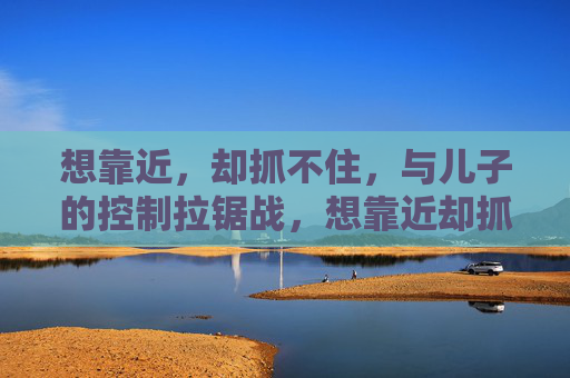 想靠近,却抓不住,与儿子的控制拉锯战,想靠近却抓不住,与儿子的控制拉锯战 想靠近,却抓不住,与儿子的控制拉锯战,想靠近却抓不住,与儿子的控制拉锯战