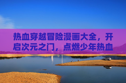 热血穿越冒险漫画大全,开启次元之门,点燃少年热血!热血穿越冒险漫画大全,次元之门启,少年热血燃! 热血穿越冒险漫画大全,开启次元之门,点燃少年热血!热血穿越冒险漫画大全,次元之门启,少年热血燃!