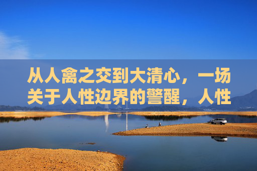 从人禽之交到大清心,一场关于人性边界的警醒,人性边界的警醒 从人禽之交到大清心,一场关于人性边界的警醒,人性边界的警醒