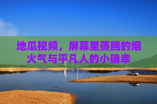 地瓜视频,屏幕里蒸腾的烟火气与平凡人的小确幸 地瓜视频,屏幕里蒸腾的烟火气与平凡人的小确幸