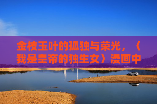 金枝玉叶的孤独与荣光,〈我是皇帝的独生女〉漫画中的皇权与亲情,金枝玉叶,皇权亲情的孤独与荣光 金枝玉叶的孤独与荣光,〈我是皇帝的独生女〉漫画中的皇权与亲情,金枝玉叶,皇权亲情的孤独与荣光
