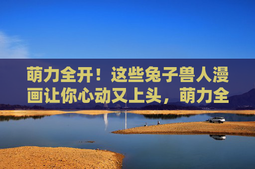 萌力全开!这些兔子兽人漫画让你心动又上头,萌力全开!兔子兽人漫画心动暴击 萌力全开!这些兔子兽人漫画让你心动又上头,萌力全开!兔子兽人漫画心动暴击