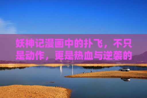 妖神记漫画中的扑飞,不只是动作,更是热血与逆袭的注脚,扑飞,热血与逆袭的注脚 妖神记漫画中的扑飞,不只是动作,更是热血与逆袭的注脚,扑飞,热血与逆袭的注脚