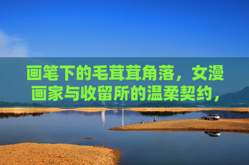 画笔下的毛茸茸角落,女漫画家与收留所的温柔契约,画笔下的毛茸茸角落,女漫画家与收留所的温柔契约 画笔下的毛茸茸角落,女漫画家与收留所的温柔契约,画笔下的毛茸茸角落,女漫画家与收留所的温柔契约
