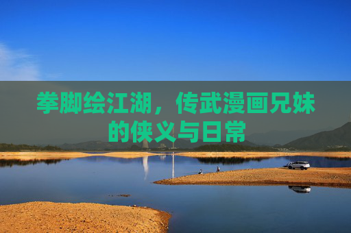 拳脚绘江湖,传武漫画兄妹的侠义与日常 拳脚绘江湖,传武漫画兄妹的侠义与日常