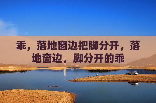 乖,落地窗边把脚分开,落地窗边,脚分开的乖 乖,落地窗边把脚分开,落地窗边,脚分开的乖