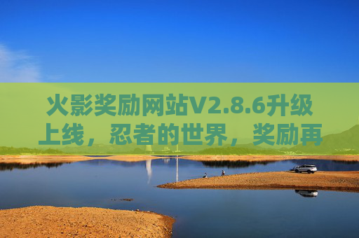 火影奖励网站V2.8.6升级上线,忍者的世界,奖励再升级! 火影奖励网站V2.8.6升级上线,忍者的世界,奖励再升级!