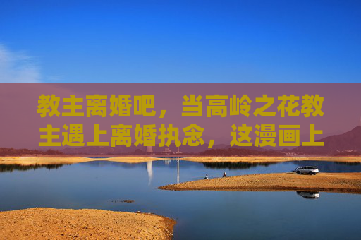 教主离婚吧,当高岭之花教主遇上离婚执念,这漫画上头了!高岭教主离婚执念,这漫画太上头! 教主离婚吧,当高岭之花教主遇上离婚执念,这漫画上头了!高岭教主离婚执念,这漫画太上头!