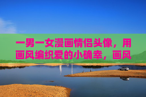 一男一女漫画情侣头像，用画风编织爱的小确幸，画风编织爱，漫画情侣头像的小确幸