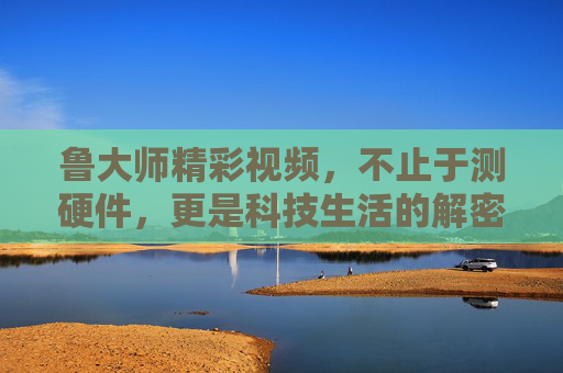 鲁大师精彩视频,不止于测硬件,更是科技生活的解密者与体验官 鲁大师精彩视频,不止于测硬件,更是科技生活的解密者与体验官