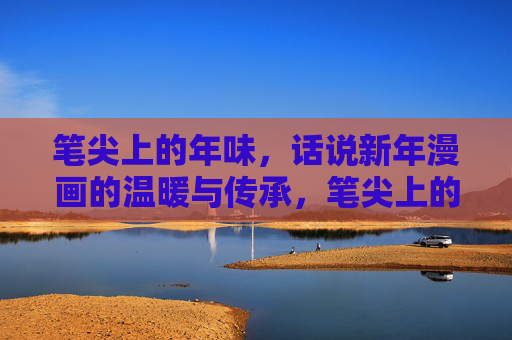 笔尖上的年味,话说新年漫画的温暖与传承,笔尖上的年味,新年漫画的温暖传承 笔尖上的年味,话说新年漫画的温暖与传承,笔尖上的年味,新年漫画的温暖传承