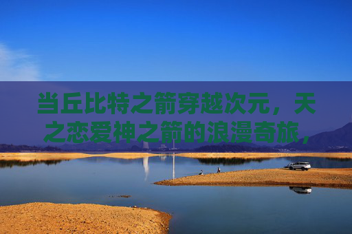 当丘比特之箭穿越次元,天之恋爱神之箭的浪漫奇旅,丘比特之箭的次元浪漫奇旅 当丘比特之箭穿越次元,天之恋爱神之箭的浪漫奇旅,丘比特之箭的次元浪漫奇旅