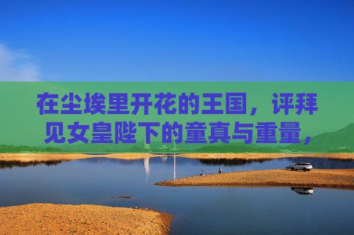 在尘埃里开花的王国,评拜见女皇陛下的童真与重量,在尘埃里开花的王国,拜见女皇陛下的童真与重量 在尘埃里开花的王国,评拜见女皇陛下的童真与重量,在尘埃里开花的王国,拜见女皇陛下的童真与重量