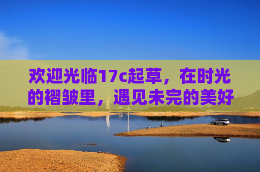 欢迎光临17c起草,在时光的褶皱里,遇见未完的美好,17c起草,时光褶皱,遇见未完的美好 欢迎光临17c起草,在时光的褶皱里,遇见未完的美好,17c起草,时光褶皱,遇见未完的美好