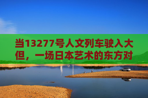 当13277号人文列车驶入大但,一场日本艺术的东方对话,13277号人文列车驶入大但,日本艺术的东方对话 当13277号人文列车驶入大但,一场日本艺术的东方对话,13277号人文列车驶入大但,日本艺术的东方对话