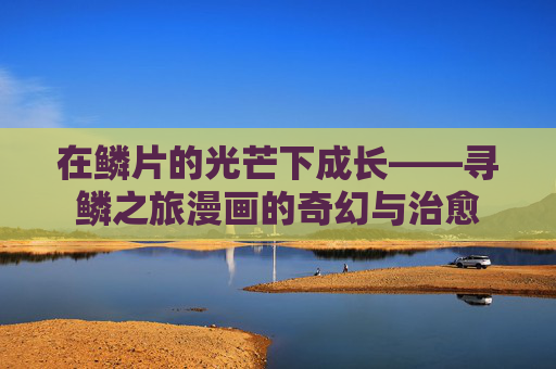 在鳞片的光芒下成长——寻鳞之旅漫画的奇幻与治愈 在鳞片的光芒下成长——寻鳞之旅漫画的奇幻与治愈