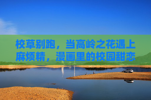 校草别跑,当高岭之花遇上麻烦精,漫画里的校园甜恋太上头!校草别跑!高岭之花遇上麻烦精,甜恋太上头 校草别跑,当高岭之花遇上麻烦精,漫画里的校园甜恋太上头!校草别跑!高岭之花遇上麻烦精,甜恋太上头