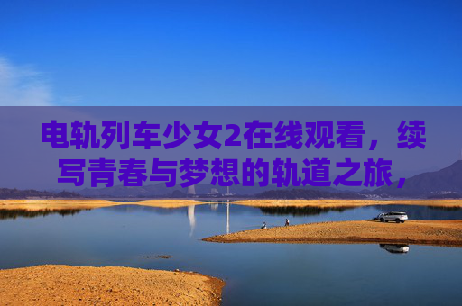 电轨列车少女2在线观看，续写青春与梦想的轨道之旅，电轨列车少女2，青春与梦想的轨道之旅