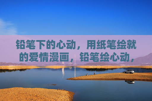 铅笔下的心动,用纸笔绘就的爱情漫画,铅笔绘心动,纸笔漫爱意 铅笔下的心动,用纸笔绘就的爱情漫画,铅笔绘心动,纸笔漫爱意