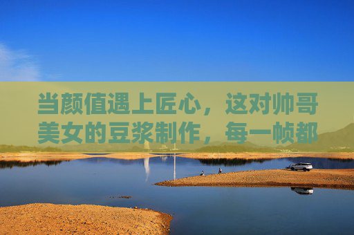 当颜值遇上匠心,这对帅哥美女的豆浆制作,每一帧都是努力的味道,颜值遇上匠心,帅哥美女的豆浆帧帧努力 当颜值遇上匠心,这对帅哥美女的豆浆制作,每一帧都是努力的味道,颜值遇上匠心,帅哥美女的豆浆帧帧努力