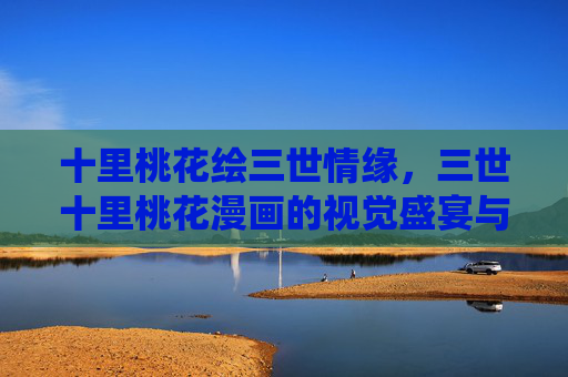 十里桃花绘三世情缘,三世十里桃花漫画的视觉盛宴与深情演绎,十里桃花三世情缘,漫画视觉盛宴与深情演绎 十里桃花绘三世情缘,三世十里桃花漫画的视觉盛宴与深情演绎,十里桃花三世情缘,漫画视觉盛宴与深情演绎