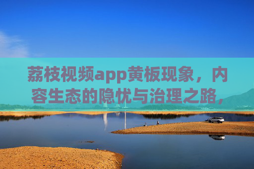 荔枝视频app黄板现象，内容生态的隐忧与治理之路，荔枝视频黄板现象，内容生态隐忧与治理之路