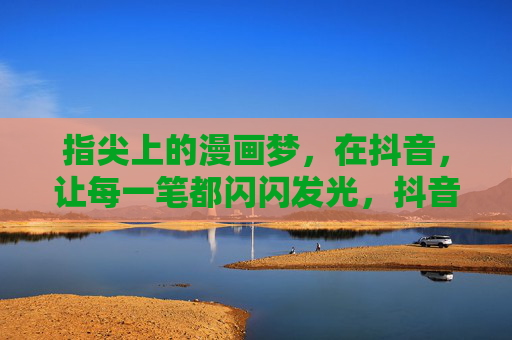 指尖上的漫画梦,在抖音,让每一笔都闪闪发光,抖音指尖漫画梦,笔笔生辉 指尖上的漫画梦,在抖音,让每一笔都闪闪发光,抖音指尖漫画梦,笔笔生辉