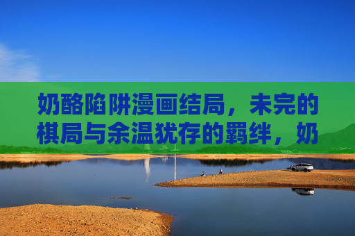 奶酪陷阱漫画结局，未完的棋局与余温犹存的羁绊，奶酪陷阱，终局未竟，羁绊犹存