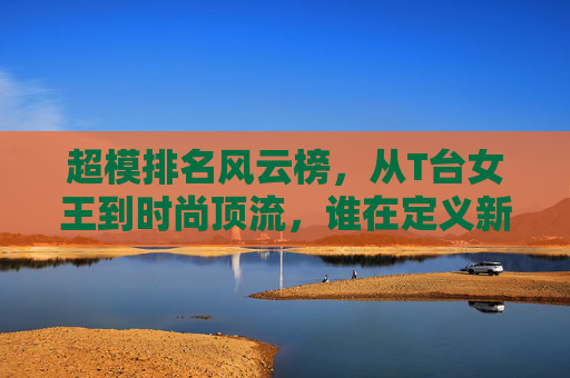 超模排名风云榜,从T台女王到时尚顶流,谁在定义新的黄金时代?超模排名风云榜,谁定义时尚新黄金时代? 超模排名风云榜,从T台女王到时尚顶流,谁在定义新的黄金时代?超模排名风云榜,谁定义时尚新黄金时代?