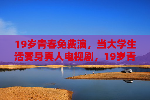 19岁青春免费演,当大学生活变身真人电视剧,19岁青春免费上演,大学生活变身真人剧 19岁青春免费演,当大学生活变身真人电视剧,19岁青春免费上演,大学生活变身真人剧