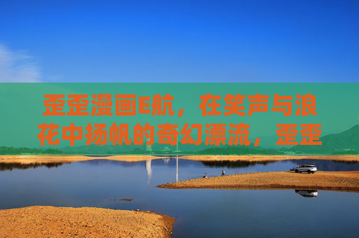 歪歪漫画E航,在笑声与浪花中扬帆的奇幻漂流,歪歪漫画E航,笑声浪花中的奇幻漂流 歪歪漫画E航,在笑声与浪花中扬帆的奇幻漂流,歪歪漫画E航,笑声浪花中的奇幻漂流