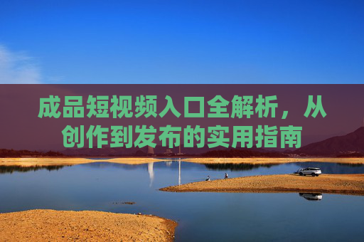 成品短视频入口全解析,从创作到发布的实用指南 成品短视频入口全解析,从创作到发布的实用指南