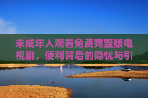 未成年人观看免费完整版电视剧,便利背后的隐忧与引导之责,未成年人免费观剧,便利下的隐忧与引导之责 未成年人观看免费完整版电视剧,便利背后的隐忧与引导之责,未成年人免费观剧,便利下的隐忧与引导之责