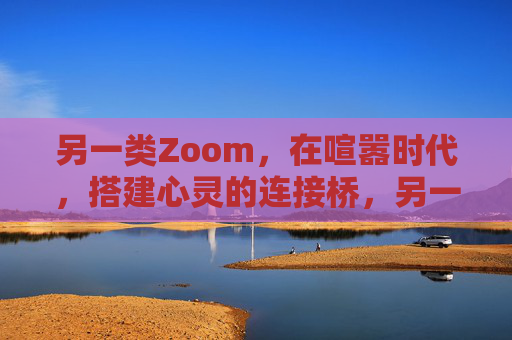 另一类Zoom,在喧嚣时代,搭建心灵的连接桥,另一类Zoom,喧嚣时代的心灵连接桥 另一类Zoom,在喧嚣时代,搭建心灵的连接桥,另一类Zoom,喧嚣时代的心灵连接桥