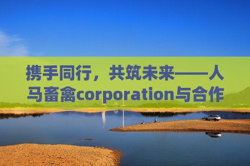 携手同行,共筑未来——人马畜禽corporation与合作伙伴一的共赢之路,人马畜禽与合作伙伴携手共筑共赢未来 携手同行,共筑未来——人马畜禽corporation与合作伙伴一的共赢之路,人马畜禽与合作伙伴携手共筑共赢未来