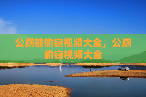公厕被偷窃视频大全,公厕偷窃视频大全 公厕被偷窃视频大全,公厕偷窃视频大全