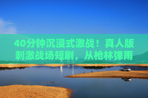 40分钟沉浸式激战!真人版刺激战场短剧,从枪林弹雨到人性抉择的生死时速,真人版刺激战场,沉浸式激战中的生死抉择 40分钟沉浸式激战!真人版刺激战场短剧,从枪林弹雨到人性抉择的生死时速,真人版刺激战场,沉浸式激战中的生死抉择