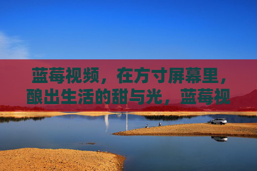 蓝莓视频,在方寸屏幕里,酿出生活的甜与光,蓝莓视频,方寸屏幕酿生活甜光 蓝莓视频,在方寸屏幕里,酿出生活的甜与光,蓝莓视频,方寸屏幕酿生活甜光